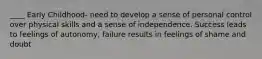 ____ Early Childhood- need to develop a sense of personal control over physical skills and a sense of independence. Success leads to feelings of autonomy, failure results in feelings of shame and doubt