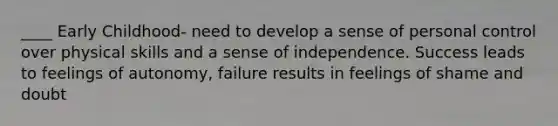 ____ Early Childhood- need to develop a sense of personal control over physical skills and a sense of independence. Success leads to feelings of autonomy, failure results in feelings of shame and doubt