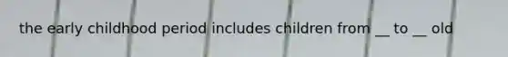 the early childhood period includes children from __ to __ old