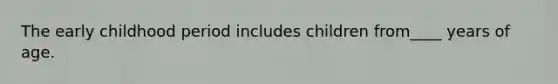 The early childhood period includes children from____ years of age.