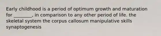 Early childhood is a period of optimum growth and maturation for ________, in comparison to any other period of life. the skeletal system the corpus callosum manipulative skills synaptogenesis