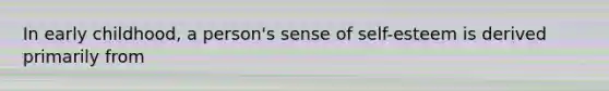 In early childhood, a person's sense of self-esteem is derived primarily from