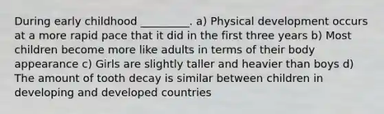 During early childhood _________. a) Physical development occurs at a more rapid pace that it did in the first three years b) Most children become more like adults in terms of their body appearance c) Girls are slightly taller and heavier than boys d) The amount of tooth decay is similar between children in developing and developed countries