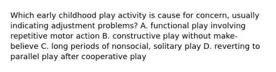 Which early childhood play activity is cause for concern, usually indicating adjustment problems? A. functional play involving repetitive motor action B. constructive play without make-believe C. long periods of nonsocial, solitary play D. reverting to parallel play after cooperative play