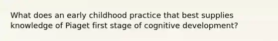 What does an early childhood practice that best supplies knowledge of Piaget first stage of cognitive development?