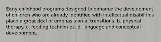 Early childhood programs designed to enhance the development of children who are already identified with intellectual disabilities place a great deal of emphasis on a. transitions. b. physical therapy. c. feeding techniques. d. language and conceptual development.