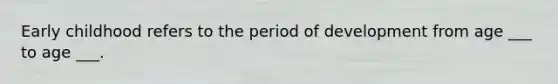Early childhood refers to the period of development from age ___ to age ___.