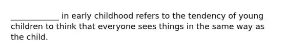 ____________ in early childhood refers to the tendency of young children to think that everyone sees things in the same way as the child.