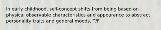 In early childhood, self-concept shifts from being based on physical observable characteristics and appearance to abstract personality traits and general moods. T/F