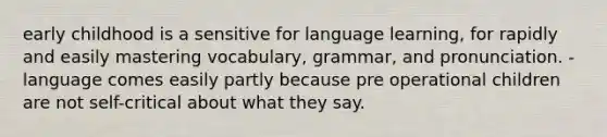 early childhood is a sensitive for language learning, for rapidly and easily mastering vocabulary, grammar, and pronunciation. -language comes easily partly because pre operational children are not self-critical about what they say.