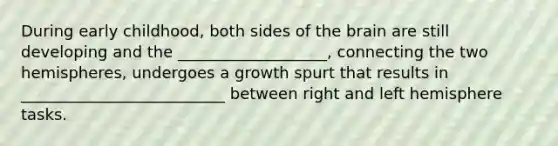 During early childhood, both sides of <a href='https://www.questionai.com/knowledge/kLMtJeqKp6-the-brain' class='anchor-knowledge'>the brain</a> are still developing and the ___________________, connecting the two hemispheres, undergoes a growth spurt that results in __________________________ between right and left hemisphere tasks.