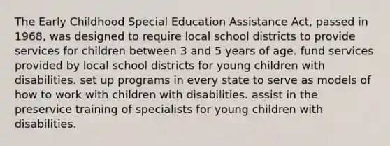 The Early Childhood Special Education Assistance Act, passed in 1968, was designed to require local school districts to provide services for children between 3 and 5 years of age. fund services provided by local school districts for young children with disabilities. set up programs in every state to serve as models of how to work with children with disabilities. assist in the preservice training of specialists for young children with disabilities.