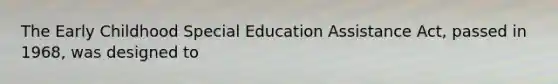 The Early Childhood Special Education Assistance Act, passed in 1968, was designed to