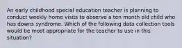 An early childhood special education teacher is planning to conduct weekly home visits to observe a ten month old child who has downs syndrome. Which of the following data collection tools would be most appropriate for the teacher to use in this situation?