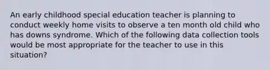 An early childhood special education teacher is planning to conduct weekly home visits to observe a ten month old child who has downs syndrome. Which of the following data collection tools would be most appropriate for the teacher to use in this situation?