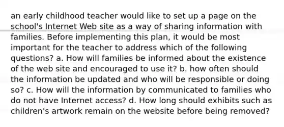 an early childhood teacher would like to set up a page on the school's Internet Web site as a way of sharing information with families. Before implementing this plan, it would be most important for the teacher to address which of the following questions? a. How will families be informed about the existence of the web site and encouraged to use it? b. how often should the information be updated and who will be responsible or doing so? c. How will the information by communicated to families who do not have Internet access? d. How long should exhibits such as children's artwork remain on the website before being removed?