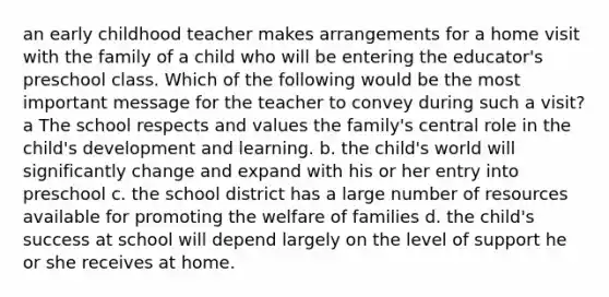 an early childhood teacher makes arrangements for a home visit with the family of a child who will be entering the educator's preschool class. Which of the following would be the most important message for the teacher to convey during such a visit? a The school respects and values the family's central role in the child's development and learning. b. the child's world will significantly change and expand with his or her entry into preschool c. the school district has a large number of resources available for promoting the welfare of families d. the child's success at school will depend largely on the level of support he or she receives at home.