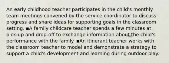 An early childhood teacher participates in the child's monthly team meetings convened by the service coordinator to discuss progress and share ideas for supporting goals in the classroom setting. ▪A family childcare teacher spends a few minutes at pick-up and drop-off to exchange information about the child's performance with the family. ▪An itinerant teacher works with the classroom teacher to model and demonstrate a strategy to support a child's development and learning during outdoor play.