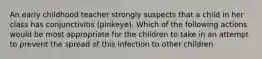 An early childhood teacher strongly suspects that a child in her class has conjunctivitis (pinkeye). Which of the following actions would be most appropriate for the children to take in an attempt to prevent the spread of this infection to other children