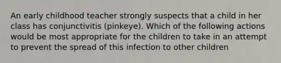 An early childhood teacher strongly suspects that a child in her class has conjunctivitis (pinkeye). Which of the following actions would be most appropriate for the children to take in an attempt to prevent the spread of this infection to other children