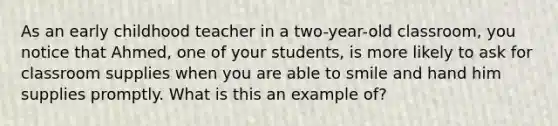 As an early childhood teacher in a two-year-old classroom, you notice that Ahmed, one of your students, is more likely to ask for classroom supplies when you are able to smile and hand him supplies promptly. What is this an example of?