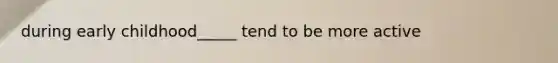 during early childhood_____ tend to be more active