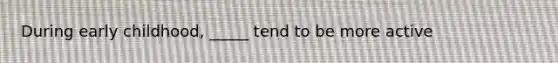 During early childhood, _____ tend to be more active