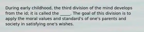 During early childhood, the third division of the mind develops from the id; it is called the _____. The goal of this division is to apply the moral values and standard's of one's parents and society in satisfying one's wishes.