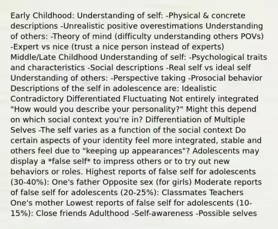 Early Childhood: Understanding of self: -Physical & concrete descriptions -Unrealistic positive overestimations Understanding of others: -Theory of mind (difficulty understanding others POVs) -Expert vs nice (trust a nice person instead of experts) Middle/Late Childhood Understanding of self: -Psychological traits and characteristics -Social descriptions -Real self vs ideal self Understanding of others: -Perspective taking -Prosocial behavior Descriptions of the self in adolescence are: Idealistic Contradictory Differentiated Fluctuating Not entirely integrated "How would you describe your personality?" Might this depend on which social context you're in? Differentiation of Multiple Selves -The self varies as a function of the social context Do certain aspects of your identity feel more integrated, stable and others feel due to "keeping up appearances"? Adolescents may display a *false self* to impress others or to try out new behaviors or roles. Highest reports of false self for adolescents (30-40%): One's father Opposite sex (for girls) Moderate reports of false self for adolescents (20-25%): Classmates Teachers One's mother Lowest reports of false self for adolescents (10-15%): Close friends Adulthood -Self-awareness -Possible selves