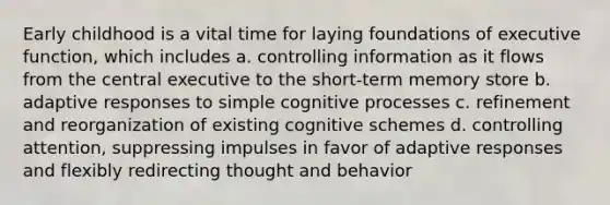 Early childhood is a vital time for laying foundations of executive function, which includes a. controlling information as it flows from the central executive to the short-term memory store b. adaptive responses to simple cognitive processes c. refinement and reorganization of existing cognitive schemes d. controlling attention, suppressing impulses in favor of adaptive responses and flexibly redirecting thought and behavior