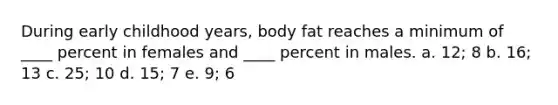 During early childhood years, body fat reaches a minimum of ____ percent in females and ____ percent in males. a. 12; 8 b. 16; 13 c. 25; 10 d. 15; 7 e. 9; 6