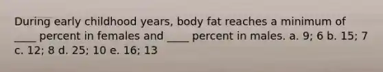 During early childhood years, body fat reaches a minimum of ____ percent in females and ____ percent in males. a. 9; 6 b. 15; 7 c. 12; 8 d. 25; 10 e. 16; 13