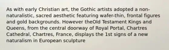 As with early Christian art, the Gothic artists adopted a non-naturalistic, sacred aesthetic featuring wafer-thin, frontal figures and gold backgrounds. However theOld Testament Kings and Queens, from the central doorway of Royal Portal, Chartres Cathedral, Chartres, France, displays the 1st signs of a new naturalism in European sculpture