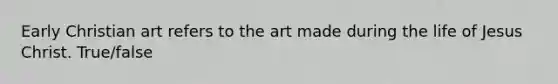 Early Christian art refers to the art made during the life of Jesus Christ. True/false