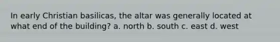 In early Christian basilicas, the altar was generally located at what end of the building? a. north b. south c. east d. west