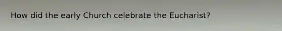 How did the early Church celebrate the Eucharist?