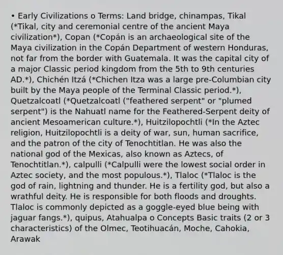 • Early Civilizations o Terms: Land bridge, chinampas, Tikal (*Tikal, city and ceremonial centre of the ancient Maya civilization*), Copan (*Copán is an archaeological site of the Maya civilization in the Copán Department of western Honduras, not far from the border with Guatemala. It was the capital city of a major Classic period kingdom from the 5th to 9th centuries AD.*), Chichén Itzá (*Chichen Itza was a large pre-Columbian city built by the Maya people of the Terminal Classic period.*), Quetzalcoatl (*Quetzalcoatl ("feathered serpent" or "plumed serpent") is the Nahuatl name for the Feathered-Serpent deity of ancient Mesoamerican culture.*), Huitzilopochtli (*In the Aztec religion, Huitzilopochtli is a deity of war, sun, human sacrifice, and the patron of the city of Tenochtitlan. He was also the national god of the Mexicas, also known as Aztecs, of Tenochtitlan.*), calpulli (*Calpulli were the lowest social order in Aztec society, and the most populous.*), Tlaloc (*Tlaloc is the god of rain, lightning and thunder. He is a fertility god, but also a wrathful deity. He is responsible for both floods and droughts. Tlaloc is commonly depicted as a goggle-eyed blue being with jaguar fangs.*), quipus, Atahualpa o Concepts Basic traits (2 or 3 characteristics) of the Olmec, Teotihuacán, Moche, Cahokia, Arawak