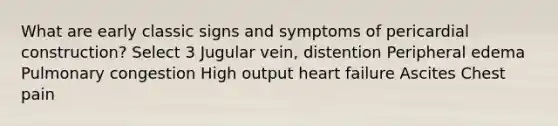 What are early classic signs and symptoms of pericardial construction? Select 3 Jugular vein, distention Peripheral edema Pulmonary congestion High output heart failure Ascites Chest pain