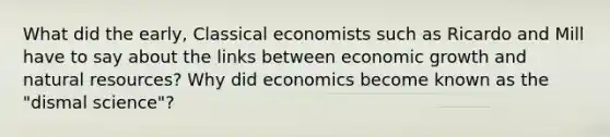 What did the early, Classical economists such as Ricardo and Mill have to say about the links between economic growth and <a href='https://www.questionai.com/knowledge/k6l1d2KrZr-natural-resources' class='anchor-knowledge'>natural resources</a>? Why did economics become known as the "dismal science"?