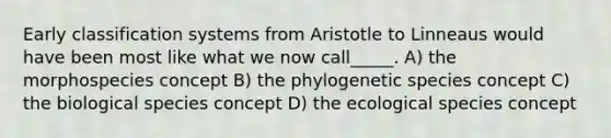 Early classification systems from Aristotle to Linneaus would have been most like what we now call_____. A) the morphospecies concept B) the phylogenetic species concept C) the biological species concept D) the ecological species concept