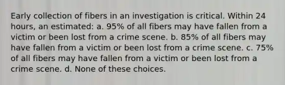 Early collection of fibers in an investigation is critical. Within 24 hours, an estimated: a. 95% of all fibers may have fallen from a victim or been lost from a crime scene. b. 85% of all fibers may have fallen from a victim or been lost from a crime scene. c. 75% of all fibers may have fallen from a victim or been lost from a crime scene. d. None of these choices.