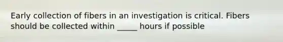 Early collection of fibers in an investigation is critical. Fibers should be collected within _____ hours if possible