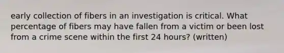 early collection of fibers in an investigation is critical. What percentage of fibers may have fallen from a victim or been lost from a crime scene within the first 24 hours? (written)