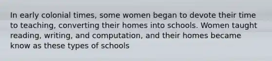 In early colonial times, some women began to devote their time to teaching, converting their homes into schools. Women taught reading, writing, and computation, and their homes became know as these types of schools