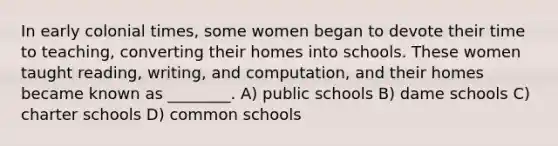 In early colonial times, some women began to devote their time to teaching, converting their homes into schools. These women taught reading, writing, and computation, and their homes became known as ________. A) public schools B) dame schools C) charter schools D) common schools