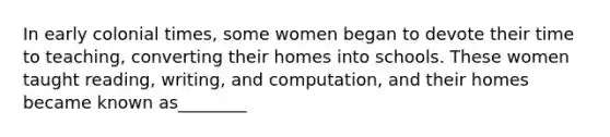 In early colonial times, some women began to devote their time to teaching, converting their homes into schools. These women taught reading, writing, and computation, and their homes became known as________