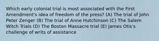 Which early colonial trial is most associated with the First Amendment's idea of freedom of the press? (A) The trial of John Peter Zenger (B) The trial of Anne Hutchinson (C) The Salem Witch Trials (D) The Boston Massacre trial (E) James Otis's challenge of writs of assistance