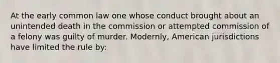 At the early common law one whose conduct brought about an unintended death in the commission or attempted commission of a felony was guilty of murder. Modernly, American jurisdictions have limited the rule by: