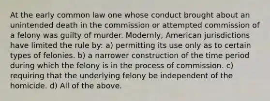 At the early common law one whose conduct brought about an unintended death in the commission or attempted commission of a felony was guilty of murder. Modernly, American jurisdictions have limited the rule by: a) permitting its use only as to certain types of felonies. b) a narrower construction of the time period during which the felony is in the process of commission. c) requiring that the underlying felony be independent of the homicide. d) All of the above.