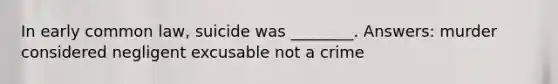 In early common law, suicide was ________. Answers: murder considered negligent excusable not a crime